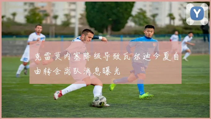 克雷莫内塞降级导致瓦尔迪今夏自由转会离队消息曝光