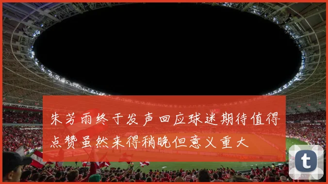 朱芳雨终于发声回应球迷期待值得点赞虽然来得稍晚但意义重大