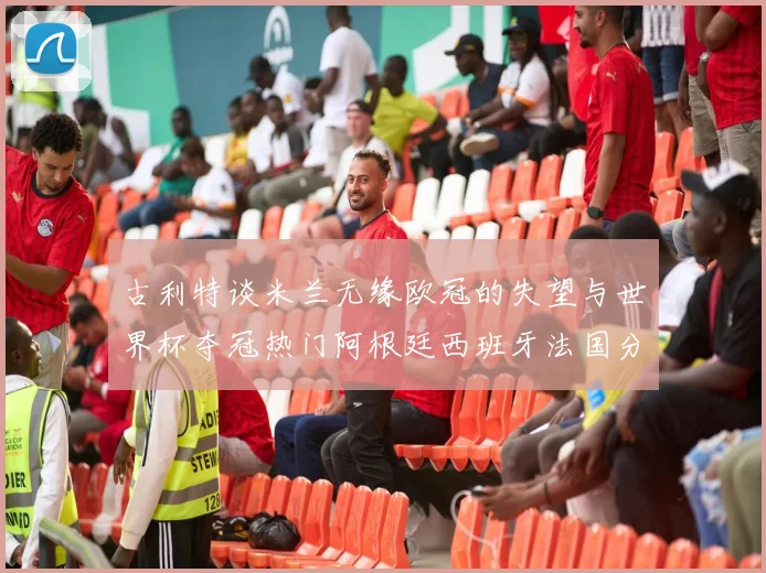 古利特谈米兰无缘欧冠的失望与世界杯夺冠热门阿根廷西班牙法国分析