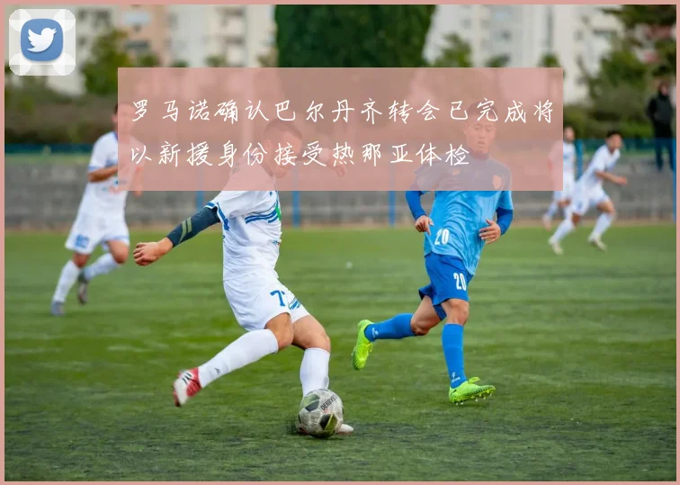 罗马诺确认巴尔丹齐转会已完成将以新援身份接受热那亚体检