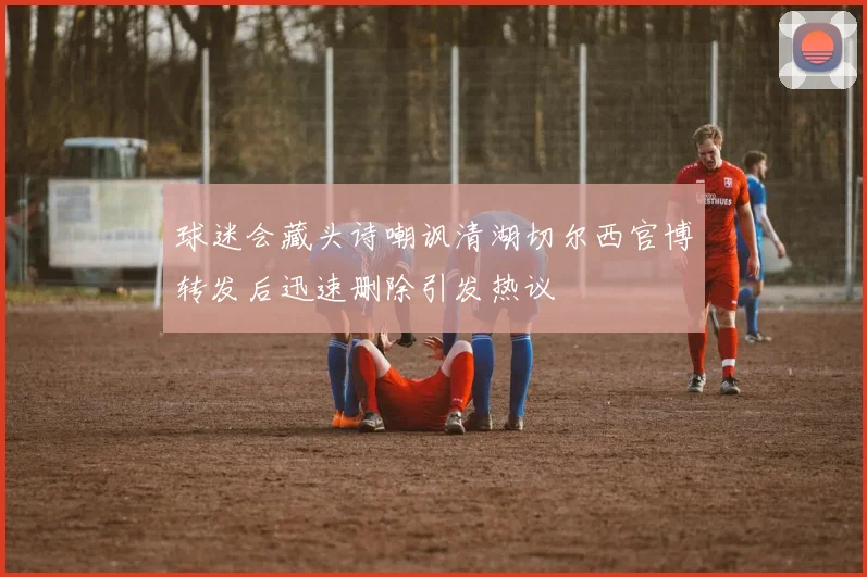 球迷会藏头诗嘲讽清湖切尔西官博转发后迅速删除引发热议