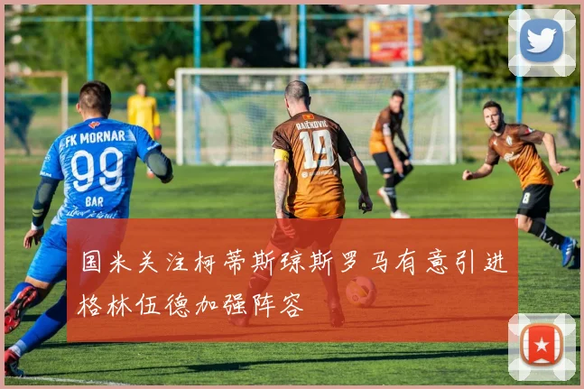 国米关注柯蒂斯琼斯罗马有意引进格林伍德加强阵容