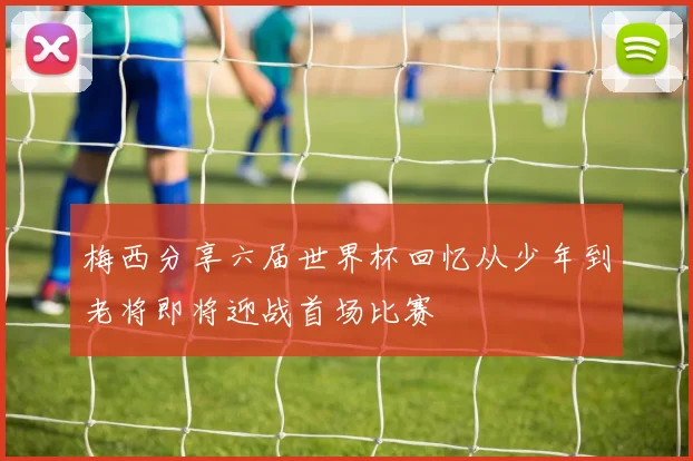 梅西分享六届世界杯回忆从少年到老将即将迎战首场比赛