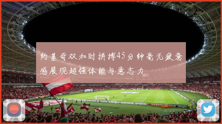 约基奇双加时拼搏45分钟毫无疲惫感展现超强体能与意志力