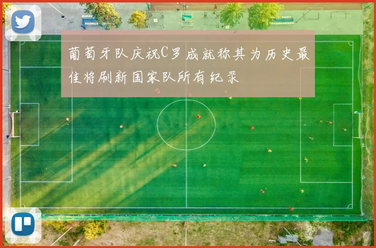 葡萄牙队庆祝C罗成就称其为历史最佳将刷新国家队所有纪录