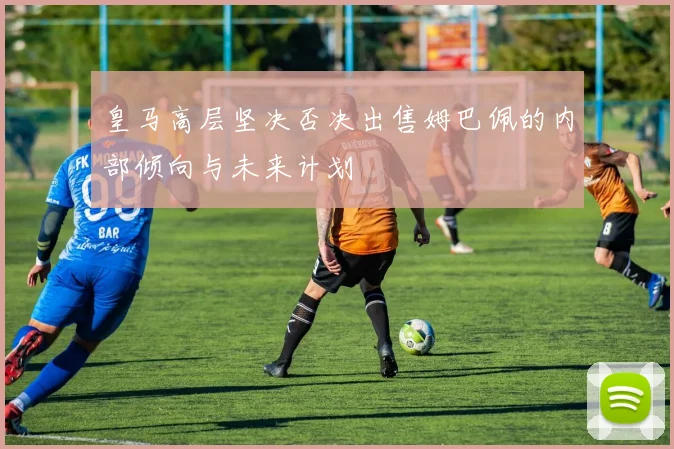 皇马高层坚决否决出售姆巴佩的内部倾向与未来计划